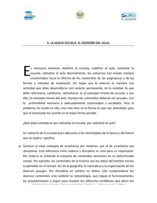 II.
                          II. LA NUEVA ESCUELA. EL REDISEÑO DEL AULA.
                                       ESCUELA.




   E     s necesario entonces redefinir la escuela, redefinir el aula, rediseñar la
         escuela, rediseñar el aula. Normalmente, los esfuerzos han estado siempre
         encaminados hacia la reforma de los contenidos de las asignaturas y de las
   formas y métodos de evaluación. Sin negar que lo anterior es siempre una
   actividad que debe desarrollarse con carácter permanente, en la realidad, lo que
   debe reformarse, cambiarse, rediseñarse, es el concepto mismo de escuela, y con
   ello, el concepto mismo del aula. Siempre los contenidos deberán ser actuales, con
   la   profundidad necesaria y adecuadamente organizados y escalados. Pero el
   problema no reside en ello, sino más bien en la forma en que son abordados para
   que el estudiante los asimile en la mejor forma posible.


   ¿Qué debe entenderse por rediseñar la escuela, por rediseñar el aula?


   Un rediseño de la escuela para adecuarla a las necesidades de la época y del futuro
   que se espera, significa:

a) Sustituir el viejo concepto de enseñanza por materias, por el de enseñanza por
   disciplinas. Esta diferencia entre materia y disciplina es sutil pero es importante.
   Por materia se entiende el conjunto de contenidos presentes en un determinado
   campo. Por ejemplo, los contenidos de la historia son los datos del hombre mismo
   suspendido en el tiempo; los de la geografía, la naturaleza y la organización de los
   diversos paisajes. Por disciplina en cambio no deben sólo comprenderse los
   diversos contenidos sino también la metodología, que regula el funcionamiento,
   los procedimientos a seguir para resolver los diferentes problemas que abren los
         Transformación de la Educación “Programa Social Educativo” 2009-2014 | “Vamos a la Escuela” | Página 9
 