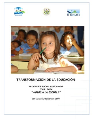 TRANSFORMACIÓN DE LA EDUCACIÓN

                   PROGRAMA SOCIAL EDUCATIVO
                          2009 - 2014
                       “VAMOS A LA ESCUELA”

                         San Salvador, Octubre de 2009



Transformación de la Educación “Programa Social Educativo” 2009-2014 | “Vamos a la Escuela” | Página 1
 