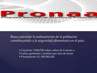 Busca prevenir la malnutrición de la población
contribuyendo a la seguridad alimentaria en el país.
• Usuarios: 3,904,706 niñas, niños de 6 meses a
12 años, gestantes y madres que dan de lactar.
• Presupuesto: S/. 690,960,426
 