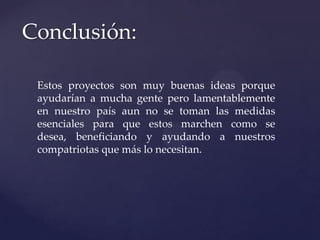 Conclusión:
Estos proyectos son muy buenas ideas porque
ayudarían a mucha gente pero lamentablemente
en nuestro país aun no se toman las medidas
esenciales para que estos marchen como se
desea, beneficiando y ayudando a nuestros
compatriotas que más lo necesitan.
 