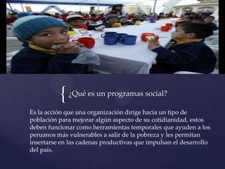 {¿Qué es un programas social?
Es la acción que una organización dirige hacia un tipo de
población para mejorar algún aspecto de su cotidianidad, estos
deben funcionar como herramientas temporales que ayuden a los
peruanos más vulnerables a salir de la pobreza y les permitan
insertarse en las cadenas productivas que impulsan el desarrollo
del país.
 