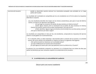 PROPUESTA DEL PLAN DE ESTUDIOS DE LA ASIGNATURA DE ESTUDIOS SOCIALES PARA III CICLO DE EDUCACIÓN GENERAL BÁSICA Y EDUCACIÓN DIVERSIFICADA
100
Educar para una nueva ciudadanía
ocurrencia de tsunamis. posible se desarrollen eventos sísmicos? (se recomienda acompañar esta actividad con un mapa
político del mundo).
Los resultados de la actividad son compartidos por las y los estudiantes con el fin de valorar las respuestas
obtenidas en conjunto.
- Las y los estudiantes describen dos mapas con las mismas características, pero para el caso de América
Central, con base en las siguientes interrogantes:
- ¿En qué lugar se encuentran los bordes de placa tectónica en América Central?
- ¿Existe alguna relación entre la localización de los bordes de placa tectónica en América
Central y los eventos sísmicos allí ocurridos recientemente? ¿Por qué ocurre?
- ¿Podría identificar algunos lugares de América Central donde han ocurrido eventos sísmicos?
¿Por qué se diseminan por toda la región?
-
Los resultados son compartidos en clase por las y los estudiantes, comparando las respuestas del ejercicio
anterior a escala global con la centroamericana.
- El o la docente utiliza un video (reportaje o documental) sobre la relación de los tsunamis y la actividad
sísmica, del cual se solicita a los estudiantes un reporte con base en la siguientes interrogantes:
- ¿Por qué los tsunamis se relacionan con la actividad sísmica?
- ¿En qué se diferencian los tsunamis de los terremotos?
- ¿En qué lugares de nuestro país creen que podríamos sentir los efectos de un Tsunami?
En plenaria, las y los estudiantes comparten sus opiniones y la o el docente hace una síntesis de ellas para
ajustar los elementos que sean necesarios respecto a la comprensión de los tsunamis.
B. La actividad sísmica y la vulnerabilidad de la población
 