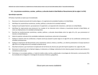 PROPUESTA DEL PLAN DE ESTUDIOS DE LA ASIGNATURA DE ESTUDIOS SOCIALES PARA III CICLO DE EDUCACIÓN GENERAL BÁSICA Y EDUCACIÓN DIVERSIFICADA
121
Educar para una nueva ciudadanía
9.1.- Los procesos económicos, sociales, políticos y culturales desde la Edad Media al Renacimiento (de los siglos V al XVI)
Aprendizajes esperados
Al finalizar el periodo se espera que el estudiantado:
1.- Reconozca la desestructuración del mundo antiguo y el surgimiento de sociedades feudales en la Edad Media.
2.- Identifique las características económicas, sociales, políticas y culturales de la sociedad medieval.
3.- Explique los principales factores que propiciaron el surgimiento y la expansión del cristianismo y del Islam en la Edad Media.
4.- Identifique las repercusiones que provocaron las cruzadas en las relaciones entre cristianos y musulmanes durante la Edad Media, así
como sus implicaciones en la sociedad contemporánea.
5.- Describa las transformaciones económicas, sociales, políticas y culturales desarrolladas entre los siglos XII y XV, que promovieron el
tránsito a la Edad Moderna.
6.- Valore los aportes culturales de las sociedades medievales al patrimonio cultural de la Humanidad.
7.- Explique la relación entre las condiciones e impacto social que propició la peste negra en el siglo XVI con las condiciones sanitarias de la
sociedad contemporánea.
8.- Explique la importancia del Renacimiento como movimiento cultural, artístico y científico, y la reforma protestante en Europa durante el
siglo XVII en la configuración de la sociedad occidental actual.
9.- Describa los factores que incentivaron la exploración de territorios de ultramar por parte del imperio español en los siglos XV y XVI.
10.- Reconozca la importancia de la libertad religiosa, la tolerancia y el diálogo multicultural entre diversos grupos humanos para alcanzar la
convivencia social y la paz.
11.- Comunique, en sus propias palabras, a través de medios orales, escritos, audiovisuales o tecnologías de información y comunicación (TIC)
los resultados de la indagación e investigación de procesos históricos y geográficos.
 