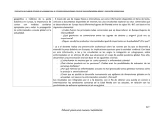 PROPUESTA DEL PLAN DE ESTUDIOS DE LA ASIGNATURA DE ESTUDIOS SOCIALES PARA III CICLO DE EDUCACIÓN GENERAL BÁSICA Y EDUCACIÓN DIVERSIFICADA
127
Educar para una nueva ciudadanía
geográfico e histórico de la peste
bubónica en Europa, la importancia de
contar con medidas sanitarias
apropiadas para evitar la propagación
de enfermedades a escala global en la
actualidad.
- A través del uso de mapas físicos o interactivos, así como información disponible en libros de texto,
artículos o documentos disponibles en Internet, las y los estudiantes exploran las rutas comerciales que
se desarrollaron en Europa hacia diferentes lugares del Planeta (entre los siglos XII y XV) con base en los
siguientes elementos:
- ¿Cuáles fueron las principales rutas comerciales que se desarrollaron en Europa (lugares de
intercambio)?
- ¿Qué productos se comerciaron entre los lugares de destino y origen? ¿Cuál era su
importancia?
- ¿Siguen siendo los productos intercambiados igual de importantes en la actualidad? ¿Por qué?
- La o el docente realiza una presentación audiovisual sobre las razones por las que se desarrolló y
extendió la peste bubónica en Europa y las implicaciones que tuvo para la sociedad medieval. Con base
en esta información, a las y los estudiantes se les asigna la indagación en sub-gruposo, sobre
enfermedades en los últimos 30 años que alcanzaron el rango de posible pandemia global. Para ello,
desarrollan una presentación oral con base en los siguientes criterios:
- ¿Cuáles fueron los motivos por los cuales apareció la enfermedad y dónde?
- ¿Qué efectos producía en las personas? ¿Cuáles eran las posibilidades de sobrevivir de las
personas afectadas?
- ¿Por qué motivos las enfermedades actuales no han provocado tantas pérdidas humanas como
lo produjo la peste bubónica?
- ¿Creen que es posible se desarrolle nuevamente una epidemia de dimensiones globales en la
actualidad con base en la enfermedad en estudio? ¿Por qué?
Los resultados son integrados por el o la docente, con el fin de obtener una puesta en común e
interrelacionar las condiciones sanitarias de la Edad Media con las actuales, en relación con las
posibilidades de enfrentar epidemias de alcance global.
 