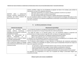 PROPUESTA DEL PLAN DE ESTUDIOS DE LA ASIGNATURA DE ESTUDIOS SOCIALES PARA III CICLO DE EDUCACIÓN GENERAL BÁSICA Y EDUCACIÓN DIVERSIFICADA
129
Educar para una nueva ciudadanía
Identificar obras y producciones
literarias, artísticas, arquitectónicas o
científicas que fueron producto del
Renacimiento en Europa.
artístico, científico. Luego, las y los estudiantes se agrupan con base en los campos, para analizar la
información con base en los siguientes elementos:
- ¿Qué quiso representar el o la artista, científico, arquitecto o escritor en sus obras?
- ¿Por qué la obra se puede considerar renacentista?
- ¿Por qué constituye dicha obra constituye un legado cultural para la humanidad?
Las y los estudiantes elaboran un afiche o collage con el cual presentan los hallazgos efectuados al resto
de la clase. En plenaria, la o el docente complementa la información suministrada por los estudiantes en
caso de ser necesario.
B. La reforma protestante en Europa
Criterios de evaluación Situaciones de aprendizaje
Describir los principales factores
sociales, políticos, económicos e
ideológicos que propiciaron la Reforma
Protestante en Europa.
- La o el docente introduce el concepto de protestantismo y su significado en la actualidad, así como los
factores que propiciaron en Europa el desarrollo de la reforma protestante.
- Por medio de mapas, la o el docente solicita a las y los estudiantes explorar la expansión del
protestantismo en Europa durante el siglo XVI y XVII, con base en los siguientes elementos:
- Lugares que se mantuvieron con población predominantemente católica.
- Lugares cuya población pasó a ser cristiana protestante en su mayoría.
En Plenaria, las y los estudiantes conversan a partir de una lectura brindada por la o el docente, sobre
los impactos de la reforma protestante en el continente europeo.
- El o la docente solicita explorar un mapa referente a la distribución del cristianismo protestante,
católico y ortodoxo en la actualidad. Al respecto, procura que el estudiantado interprete los mapas con
base en los siguientes elementos:
- ¿En qué países o regiones del Planeta domina cada una de las ramas del cristianismo?
- ¿Cuál es la distribución de la religión cristiana católica y protestante en América?
- ¿Qué impacto tienen las diversas expresiones del protestantismo en la actualidad?
- ¿Qué diferencias existen entre las iglesias protestantes y las pentecostales en la actualidad?
Las respuestas son compartidas en el aula, con el propósito de reflejar la diversidad religiosa que
caracteriza al mundo.
Explicar las repercusiones de la
Reforma Protestante en la
configuración social y espacial religiosa
del mundo contemporáneo.
Valorar la importancia de la libertad de
culto, la tolerancia religiosa y el diálogo
como elementos fundamentales para la
convivencia social.
 