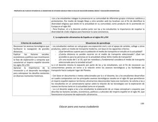 PROPUESTA DEL PLAN DE ESTUDIOS DE LA ASIGNATURA DE ESTUDIOS SOCIALES PARA III CICLO DE EDUCACIÓN GENERAL BÁSICA Y EDUCACIÓN DIVERSIFICADA
130
Educar para una nueva ciudadanía
-Los y las estudiantes indagan la presencia en su comunidad de diferentes grupos cristianos católicos y
protestantes. Por medio de Google Maps u otro servidor web los localizan con el fin de identificar la
diversidad religiosa que existe en la actualidad en su comunidad, como producto de lo acontecido en
Europa en el siglo XVI.
- Para finalizar, el o la docente analiza junto con las y los estudiantes la importancia de respetar la
diversidad de credo religioso para favorecer la sana convivencia.
C. La exploración ultramarina de España en el siglos XV y XVI
Criterios de evaluación Situaciones de aprendizaje
Reconocer los avances tecnológicos que
facilitaron la navegación de grandes
distancias.
- Los estudiantes realizan en sub-grupos una exposición oral y con el apoyo de carteles, collage u otros
productos, sobre un medio de transporte moderno, con base en los siguientes criterios:
- ¿Qué beneficios supone para la población el medio de transporte en estudio en la actualidad?
- ¿Cuánta distancia es posible recorrer en el medio de transporte seleccionado? ¿Qué tan
accesible es para las personas en la actualidad utilizar dicho medio de transporte?
- ¿En una escala del 1 al 10, qué tan novedoso y fundamental considera el medio de transporte
seleccionado para la sociedad actual?
La o el docente retoma lo expuesto por parte de las y los estudiantes, con el fin de reconocer sus
conocimientos previos en torno a la relación entre los avances tecnológicos y las facilidades de
transporte hacia cualquier lugar del Planeta.
- Con base en documentos o textos seleccionados por la o el docente, las y los estudiantes desarrollan
un cuadro comparativo con los principales avances tecnológicos navales en el siglo XV que permitieron
al imperio español explorar territorios ultramarinos desconocidos hasta ese momento. Se solicita a las y
los estudiantes en un conversatorio opinar sobre la relación de las tecnologías con la exploración de
nuevos territorios tanto en la actualidad como en el pasado.
- La o el docente asigna a las y los estudiantes la elaboración de un mapa conceptual o esquema que
describa los factores sociales, económicos, políticos y culturales del imperio español en el siglo XV, que
favorecieron el proceso de exploración ultramarina.
Explicar los factores sociales,
económicos y políticos que incentivaron
la fase de exploración y conquista que
caracterizó al imperio español durante
los siglos XV y XVI.
Apreciar la importancia de la
innovación y el desarrollo tecnológico
para sobrepasar los desafíos existentes
en diversos momentos históricos.
 