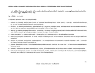 PROPUESTA DEL PLAN DE ESTUDIOS DE LA ASIGNATURA DE ESTUDIOS SOCIALES PARA III CICLO DE EDUCACIÓN GENERAL BÁSICA Y EDUCACIÓN DIVERSIFICADA
131
Educar para una nueva ciudadanía
9.2.- La Edad Moderna: la formación de los estados absolutos, la Ilustración, la Revolución Francesa y las sociedades coloniales
de América (siglos XVI-XVIII e inicios XIX)
Aprendizajes esperados
Al finalizar el período se espera que el estudiantado:
1.- Explique los principales impactos que sufrieron las sociedades aborígenes de lo que hoy es América y Costa Rica, producto de la conquista
por parte de los españoles y sus huellas en la sociedad actual.
2.- Reconozca los cambios impuestos por el imperio español en la estructura económica, social, política y cultural de las sociedades coloniales y
sus repercusiones actuales en la sociedad latinoamericana (con énfasis en Costa Rica).
3.- Describa los sistemas de trabajo (repartimiento, encomienda y esclavitud) establecidos por el imperio español para la extracción de recursos
naturales, la producción agrícola y pecuaria y su impacto en los grupos étnicos afectados.
4.- Analiza la influencia y el impacto de la religión e Iglesia Católica en la vida social y cultural de las sociedades coloniales.
5.- Distinga las principales características del legado colonial español expresadas en las sociedades latinoamericanas actuales (con énfasis en
Costa Rica).
6.- Describa las principales características que distinguieron a las monarquías absolutistas europeas durante los siglos XVI y XVIII, y su relación
con el posterior desarrollo del Estado Moderno.
7.- Explique la importancia social y cultural del movimiento intelectual de la Ilustración en el siglo XVIII y su impacto en las independencias
latinoamericanas.
8.- Explique la importancia del ideario de la Revolución Francesa en las independencias de las colonias americanas y su vigencia en el presente.
9.- Comunique, en sus propias palabras a través de medios orales, escritos, audiovisuales o tecnologías de información y comunicación (TIC) los
resultados de la indagación e investigación de procesos históricos y geográficos.
 