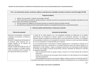 PROPUESTA DEL PLAN DE ESTUDIOS DE LA ASIGNATURA DE ESTUDIOS SOCIALES PARA III CICLO DE EDUCACIÓN GENERAL BÁSICA Y EDUCACIÓN DIVERSIFICADA
134
Educar para una nueva ciudadanía
9.2.2.- Las características sociales, económicas, políticas y culturales de las sociedades coloniales en América y Costa Rica (siglos XVI-XIX)
Preguntas problema
1. ¿Qué es “ser una colonia ” o poseer una situación colonial?
2. ¿Qué características económicas, sociales, políticas y culturales asumieron las estructuras de las sociedades coloniales de lo que
hoy se conoce como América (y Costa Rica)?
3. ¿De qué maneras los indígenas y los esclavos africanos se resistieron durante el período colonial?
4. ¿En qué forma se expresa la herencia del período colonial en la sociedad latinoamericana y costarricense actual?
A. Divisiones político-administrativas e instituciones coloniales
Criterios de evaluación Situaciones de aprendizaje
Reconocer las principales instituciones
coloniales y sus funciones en América y
Costa Rica.
- A través de un mapa histórico, las y los estudiantes describen las diferencias en la división
administrativa que estableció el imperio español en el continente americano. Se elabora un
esquema, donde se establecen las funciones para el control territorial de las colonias. Los resultados
son presentados en plenaria con el propósito de reconocer criterios en común que fueron definidos
por las y los estudiantes y complementados por el docente.
- Las y los estudiantes leen un documento o material asignado por la o el docente en relación con la
jerarquización social que se desarrolló en el periodo colonial por parte del imperio español y su
significado en la vida cotidiana. Luego, en sub-grupos seleccionan uno o dos grupos sociales basados
en fenotipo, para indagar en fuentes escritas (libros, artículos, materiales de referencia en Internet)
los siguientes elementos:
- ¿Qué características tenían los grupos sociales y étnicos en el mundo colonial del continente
americano?
- ¿Cómo era la convivencia de esos grupos étnicos sociales en la vida cotidiana de las sociedades
coloniales de América?
- ¿Qué posibilidades de ascenso social tenían indígenas, negros y mestizos en el periodo colonial?
Los grupos desarrollan un producto (cuya selección sucede en coordinación con el o la docente) para
Describir la importancia del fenotipo en
la jerarquía social impuesta por el
imperio español en las colonias de
América y Costa Rica.
Evaluar, a través de estudios de caso, el
poder de la Iglesia y la religión católica
sobre la estructura social y cultural de
las colonias de América y Costa Rica.
 