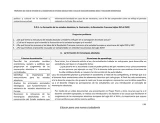 PROPUESTA DEL PLAN DE ESTUDIOS DE LA ASIGNATURA DE ESTUDIOS SOCIALES PARA III CICLO DE EDUCACIÓN GENERAL BÁSICA Y EDUCACIÓN DIVERSIFICADA
138
Educar para una nueva ciudadanía
político y cultural en la sociedad y
costarricense actual.
información brindada en caso de ser necesario, con el fin de comprender cómo se refleja el periodo
colonial en la Costa Rica actual.
9.2.3.- La formación de los estados absolutos, la Ilustración y la Revolución Francesa (siglos XVI al XVIII)
Preguntas problema
1. ¿De qué forma la estructura del estado absoluto y moderno influyen en la concepción de estado actual?
2. ¿Cuál es el impacto que ha tenido la ilustración en la sociedad europea y el mundo?
3. ¿De qué forma los procesos y las ideas de la Revolución Francesa marcaron a la sociedad europea y americana del siglo XVIII y XIX?
4. ¿Por qué motivos el presente no puede ser comprendido sin entender los procesos del siglo XVIII?
A. La formación de monarquías absolutas
Criterios de evaluación Situaciones de aprendizaje
Describir los principales cambios
económicos, sociales y políticos que
propiciaron el surgimiento de las
monarquías absolutas o monarquías
centralizadas.
- Para iniciar, la o el docente solicita a las y los estudiantes trabajar en sub-grupos, para desarrollar un
sociodrama con base en el siguiente tema:
- ¿Que pasaría en la actualidad si todo el poder político del país residiera única y exclusivamente
en una persona -por ejemplo un rey-? El o la docente debe procurar que analicen situaciones de
la vida cotidiana donde se requiere la intervención de las autoridades.
Las y los estudiantes planean y presentan el sociodrama al resto de los compañeros, al tiempo que la o
el docente hace anotaciones sobre los elementos descritos por cada grupo. Al final de cada sociodrama,
el o la docente pregunta a los grupos la razón por la que escogieron representar una temática específica.
La o el docente integra las percepciones de los estudiantes con una introducción al concepto de
monarquías absolutas.
- Por medio de un video documental, una presentación en Power Point u otros recursos que la o el
docente considere apropiado, se realiza una introducción a los factores o las causas que facilitaron el
surgimiento de las monarquías absolutas europeas del siglo XVI al XVIII y la importancia que supuso
el mercantilismo para dicho sistema político.
Identificar la importancia del
mercantilismo para los estados
absolutos.
Analizar los principales postulados
ideológicos que fundamentaron la
existencia de estados absolutistas en
Europa.
Reconocer la relevancia de las
monarquías absolutistas en la
construcción del Estado moderno que
 
