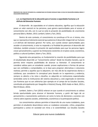 PROPUESTA DEL PLAN DE ESTUDIOS DE LA ASIGNATURA DE ESTUDIOS SOCIALES PARA III CICLO DE EDUCACIÓN GENERAL BÁSICA Y
EDUCACIÓN DIVERSIFICADA
15
Educar para una nueva ciudadanía
a.1.-La importancia de la educación para el acceso a capacidades humanas y el
disfrute del bienestar humano
El desarrollo de capacidades en el sistema educativo, significa que la educación
posee un valor esencial en las personas, pues genera oportunidades para el acceso al
conocimiento con ello, con lo cual se evita la privación de posibilidades de crecimiento
personal (Boni y Walker, 2013; Lambert, Solem y Tani, 2015).
Dentro de este contexto, el conocimiento no constituye el fin en sí mismo, sino
que se representa el elemento esencial que potencia el desarrollo integral del ser humano
y el disfrute del bienestar general. Por tanto, aun cuando existan oportunidades para
acceder al conocimiento, si este no responde a la finalidad de potenciar el desarrollo del
individuo, también provoca la privación de oportunidades para que las personas logren
crecer personalmente y superen las limitaciones existentes en el plano social, económico,
político o cultural (Lambert, Solem y Tani, 2015).
Siguiendo esta perspectiva, es fundamental la creación de posibilidades para que
el estudiantado desarrolle un “conocimiento valioso” desde los Estudios Sociales, que le
permita tener mayores posibilidades de alcanzar su bienestar. El conocimiento se
considera valioso para un estudiante cuando: provee explicaciones o formas de pensar
que son confiables y comprobables; es la base para proponer alternativas o soluciones
realistas; permite a aquellos que lo adquieren, ver más allá de las experiencias diarias o
cotidianas; que consideren lo conceptual pero basado en la experiencia y evidencia;
siempre es abierto a los retos o desafíos; es adquirido en instituciones especializadas
(entendido como la instituciones del sistema educativo) y; está organizado en dominios
con fronteras que no son arbitrarias (por ejemplo en el campo de los Estudios Sociales,
constituida principalmente por Geografía e Historia) (Young, 2010 citado en Beck, 2013 y
Merrill-Glover, 2015).
Lambert, Solem y Tani (2015) reiteran en que cuando el conocimiento es valioso
brinda oportunidades para alcanzar el bienestar humano, a partir del logro de un
pensamiento y razonamiento autónomo así como la toma de decisiones y acciones con
criterio sobre aspectos sociales, ambientales, económicos o la participación política.
Los conocimientos valiosos permiten el desarrollo de una nueva ciudadanía, pues
permiten al estudiante desarrollarse como un ciudadano conocedor, crítico, propositivo
participativo y activo en sociedad con miras a la sostenibilidad. Los Estudios Sociales
 