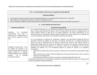 PROPUESTA DEL PLAN DE ESTUDIOS DE LA ASIGNATURA DE ESTUDIOS SOCIALES PARA III CICLO DE EDUCACIÓN GENERAL BÁSICA Y EDUCACIÓN DIVERSIFICADA
153
Educar para una nueva ciudadanía
9.3.5.- La vida cotidiana costarricense en la segunda mitad del siglo XIX
Preguntas problema
1. ¿Qué impactos culturales propició la economía agroexportadora en la vida cotidiana del costarricense en el siglo XIX?
2. ¿Qué implicó la europeización de las elites en la cultura e identidad nacional?
3. ¿En qué medida los cambios culturales desarrollados en el siglo XIX marcan los patrones actuales de la sociedad costarricense?
A. La vida cotidiana del costarricense
Criterios de evaluación Situaciones de aprendizaje
Establecer las principales
repercusiones que tuvo el
desarrollo de la alfabetización y
de la cultura impresa en Costa
Rica.
- En un cuadro comparativo, las y los estudiantes establecen; luego de una consulta a fuentes escritas en
libros, artículos, documentos de la época u otros; las repercusiones del acceso a la alfabetización y la
cultura impresa durante el siglo XIX en los grupos populares y las élites costarricenses. En un
conversatorio, las y los estudiantes debaten sobre los desafíos de la cultura impresa en la actualidad, así
como las similitudes o diferencias con la sociedad costarricense del siglo XIX.
- Las y los estudiantes se organizan en sub-grupos y elaboran una presentación audiovisual sobre las
principales creencias, los hábitos de consumo y las prácticas culturales de la sociedad costarricense
actual, así como la procedencia de los bienes y servicios que consume. Por diversos medios el
estudiantado indaga sobre las creencias, los hábitos de consumo y las prácticas culturales que los
diversos grupos sociales desarrollaron en el siglo XIX a partir de la consolidación de la economía
cafetalera. Al respecto, las y los estudiantes elaboran un ensayo en relación a las siguientes
interrogantes:
- ¿Qué creencias, hábitos de consumo y prácticas culturales se han mantenido en el país desde el siglo
XIX?
- ¿Qué características en común tienen los hábitos de consumo que tenemos hoy en día en el país en
relación con los del siglo XIX?
- ¿Qué diferencias existen en relación con las pautas culturales del siglo XIX? ¿Por qué?
A través de una plenaria, las y los estudiantes comparten sus opiniones sobre la temática, con el propósito de
valorar las posiciones similares y diferentes.
Establecer comparaciones entre
los hábitos de consumo y las
prácticas culturales de los diversos
grupos sociales en la segunda
mitad del siglo XIX con los grupos
sociales de la sociedad
costarricense actual.
 