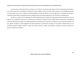 PROPUESTA DEL PLAN DE ESTUDIOS DE LA ASIGNATURA DE ESTUDIOS SOCIALES PARA III CICLO DE EDUCACIÓN GENERAL BÁSICA Y EDUCACIÓN DIVERSIFICADA
156
Educar para una nueva ciudadanía
En consonancia, el desarrollo temático se entrelaza con el análisis de los procesos desarrollados al final de la Segunda Guerra Mundial, o
sea durante la guerra fría a escala global, que definieron en gran medida la situación actual de muchas naciones y sus sociedades (por ejemplo
en Latinoamérica. Junto a ello, se explora el contexto geopolítico de finales del siglo XX e inicios del siglo XXI, con el propósito de fomentar la
comprensión básica desde una perspectiva histórica y geopolítica de las principales problemáticas que caracteriza a la sociedad actual.
Por último, se analiza con el estudiantado los cambios poblacionales que el planeta ha experimentado durante el siglo XX e inicios del
siglo XXI, con el propósito de reconocer las implicaciones que representa la presencia de más de 7000 millones de personas y la búsqueda de
acciones o alternativas que tengan como propósito garantizar el bienestar actual y futuro de la sociedad, con miras al desarrollo sostenible. Por
ello, además de abordar el análisis geográfico del cambio poblacional, se profundizará en algunas de las temáticas poblacionales que en la
actualidad representan debates respecto al respeto de derechos humanos y sociales, oportunidades y condiciones mínimas de existencia de
grupos vulnerables de la población.
 