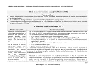 PROPUESTA DEL PLAN DE ESTUDIOS DE LA ASIGNATURA DE ESTUDIOS SOCIALES PARA III CICLO DE EDUCACIÓN GENERAL BÁSICA Y EDUCACIÓN DIVERSIFICADA
158
Educar para una nueva ciudadanía
10.1.1.- La expansión imperialista europea (siglos XIX e inicios del XX)
Preguntas problema
1. ¿Planteó el imperialismo europeo cambios en las condiciones sociales, económicas, ambientales y políticas de diversas sociedades alrededor
del planeta? ¿Por qué?
2. ¿Qué justificaciones ideológicas brindaron los países imperialistas para subordinar a otros pueblos?
3. ¿De qué forma la expansión imperialista europea del siglo XIX y XX transformó las condiciones de vida y la estructura social de los habitantes
de regiones coloniales en el Planeta?
A. Imperialismo europeo durante los siglos XIX y XX
Criterios de evaluación Situaciones de aprendizaje
Representar, a través de mapas
o tecnologías geoespaciales, la
dominación que ejercieron los
imperios europeos sobre
diversas regiones del planeta
durante el siglo XIX e inicios del
XX.
- Las y los estudiantes exploran la distribución espacial que los imperios europeos alcanzaron durante el siglo
XIX e inicios del siglo XX, mediante la interpretación de mapas o tecnologías geoespaciales. Al respecto, las
y los estudiantes analizan los mapas con base en los siguientes elementos:
- ¿Qué imperios y qué territorios fueron colonizados en Asia y África?
- ¿Cuál imperio europeo se expandió en mayor medida en diferentes partes del Planeta?
- ¿Cuáles son las diferencias en los procesos de dominación territorial que desarrollaron los imperios
inglés, francés y alemán?
- ¿Qué características tuvo la repartición del continente africano?
- ¿Qué sucedió con América Latina?
- ¿Cómo se justificó la expansión imperialista?
La o el docente asigna a los estudiantes la lectura de un documento o artículo, en la cual se presente las
repercusiones de la repartición colonial de África durante el siglo XIX en las naciones y la sociedad actual del
continente. En un debate, las y los estudiantes discuten las implicaciones sobre la situación de estas
sociedades en la actualidad.
- A través de un cuadro comparativo, las y los estudiantes evalúan cómo las ideas de nacionalismo, libre
comercio y superioridad racial influyeron en las sociedades colonizadas durante el siglo XIX y XX (para ello
pueden recurrir a información de libros de texto, artículos, documentos, vídeos o documentales). En
plenaria, se escuchan las opiniones o ideas del estudiantado, las cuales son sintetizadas por la o e docente,
Evaluar, a través de estudios de
caso, el papel de las ideas de
superioridad racial, libre
comercio y nacionalismo en la
colonización de diversos
territorios en el Planeta.
Analizar, a través de estudios de
caso, los mecanismos
empleados por los imperios para
ejercer el control sobre los
territorios coloniales.
Explicar, a través de estudios de
 