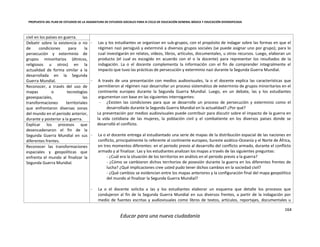 PROPUESTA DEL PLAN DE ESTUDIOS DE LA ASIGNATURA DE ESTUDIOS SOCIALES PARA III CICLO DE EDUCACIÓN GENERAL BÁSICA Y EDUCACIÓN DIVERSIFICADA
164
Educar para una nueva ciudadanía
civil en los países en guerra.
- Las y los estudiantes se organizan en sub-grupos, con el propósito de indagar sobre las formas en que el
régimen nazi persiguió y exterminó a diversos grupos sociales (se puede asignar uno por grupo); para lo
cual investigarán en relatos, vídeos, libros, artículos, documentales, u otros recursos. Luego, elaboran un
producto (el cual es escogido en acuerdo con el o la docente) para representar los resultados de la
indagación. La o el docente complementa la información con el fin de comprender integralmente el
impacto que tuvo las prácticas de persecución y exterminio nazi durante la Segunda Guerra Mundial.
- A través de una presentación con medios audiovisuales, la o el docente explica las características que
permitieron al régimen nazi desarrollar un proceso sistemático de exterminio de grupos minoritarios en el
continente europeo durante la Segunda Guerra Mundial. Luego, en un debate, las y los estudiantes
argumentan con base en las siguientes interrogantes:
- ¿Existen las condiciones para que se desarrolle un proceso de persecución y exterminio como el
desarrollado durante la Segunda Guerra Mundial en la actualidad? ¿Por qué?
La presentación por medios audiovisuales puede contribuir para discutir sobre el impacto de la guerra en
la vida cotidiana de las mujeres, la población civil y el combatiente en los diversos países donde se
desarrolló el conflicto.
- La o el docente entrega al estudiantado una serie de mapas de la distribución espacial de las naciones en
conflicto, principalmente lo referente al continente europeo, Sureste asiático-Oceanía y el Norte de África,
en tres momentos diferentes: en el periodo previo al desarrollo del conflicto armado, durante el conflicto
armado y al finalizar. Las y los estudiantes analizan los mapas a través de las siguientes preguntas:
- ¿Cuál era la situación de los territorios en análisis en el periodo previo a la guerra?
- ¿Cómo se cambiaron dichos territorios de posesión durante la guerra en los diferentes frentes de
lucha? ¿Qué implicaciones cree usted pudo tener dichos cambios en la sociedad civil?
- ¿Qué cambios se evidencian entre los mapas anteriores y la configuración final del mapa geopolítico
del mundo al finalizar la Segunda Guerra Mundial?
- La o el docente solicita a las y los estudiantes elaborar un esquema que detalle los procesos que
condujeron al fin de la Segunda Guerra Mundial en sus diversos frentes, a partir de la indagación por
medio de fuentes escritas y audiovisuales como libros de textos, artículos, reportajes, documentales u
Debatir sobre la existencia o no
de condiciones para la
persecución y exterminio de
grupos minoritarios (étnicos,
religiosos u otros) en la
actualidad de forma similar a la
desarrollada en la Segunda
Guerra Mundial.
Reconocer, a través del uso de
mapas o tecnologías
geoespaciales, las
transformaciones territoriales
que enfrentaron diversas zonas
del mundo en el periodo anterior,
durante y posterior a la guerra.
Explicar los procesos que
desencadenaron el fin de la
Segunda Guerra Mundial en sus
diferentes frentes.
Reconocer las transformaciones
espaciales y geopolíticas que
enfrenta el mundo al finalizar la
Segunda Guerra Mundial.
 
