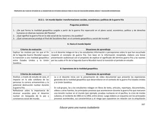 PROPUESTA DEL PLAN DE ESTUDIOS DE LA ASIGNATURA DE ESTUDIOS SOCIALES PARA III CICLO DE EDUCACIÓN GENERAL BÁSICA Y EDUCACIÓN DIVERSIFICADA
167
Educar para una nueva ciudadanía
10.2.1.- Un mundo bipolar: transformaciones sociales, económicas y políticas de la guerra fría
Preguntas problema
1.- ¿De qué forma la rivalidad geopolítica surgida a partir de la guerra fría repercutió en el plano social, económico, político y de derechos
humanos en diversas naciones del Planeta?
2.- ¿Qué significó la guerra fría en la vida social de las naciones y los pueblos?
3.- ¿Qué consecuencias produjo el final del Socialismo Real en el contexto geopolítico y social del mundo?
A. Hacia el mundo bipolar
Criterios de evaluación Situaciones de aprendizaje
Explicar los motivos por los que el fin
de la Segunda Guerra Mundial supuso
la transición a una rivalidad geopolítica
entre Estados Unidos y la Unión
Soviética.
La o el docente indaga en las y los estudiantes información o percepciones sobre lo que han escuchado
respecto al concepto de guerra fría. Con base en la información recopilada, elabora una breve
presentación audiovisual con el propósito de explicar el significado del término guerra fría y las razones
por las cuales el fin de la Segunda Guerra Mundial marcó la transición al período en estudio.
B. Expresiones de la rivalidad geopolítica.
Criterios de evaluación Situaciones de aprendizaje
Analizar, a través de estudio de caso, el
impacto en la vida cotidiana de las
personas la carrera armamentista y la
potencial destrucción nuclear durante
la guerra fría.
- La o el docente inicia con la presentación de vídeo documental que presente las expresiones
generales de la rivalidad geopolítica que desarrollaron en el contexto de la guerra fría Estados Unidos
y la Unión Soviética.
- En sub-grupos, las y los estudiantes indagan en libros de texto, artículos, reportajes, documentales,
vídeos u otras fuentes, los principales procesos que acontecieron durante la guerra fría que marcaron
una tensión nuclear en el mundo (por ejemplo, pruebas nucleares en el pacífico, la crisis de misiles
cubanos, el incidente de 1983 en la URSS, entre otros). Luego elabora un esquema con los principales
procesos acontecidos, sus características y el riesgo que supusieron en relación con la aniquilación
Reflexionar sobre la importancia de
alcanzar acuerdos para el desarme
nuclear en búsqueda de la paz y
convivencia social del mundo.
 