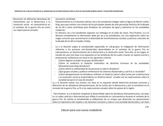 PROPUESTA DEL PLAN DE ESTUDIOS DE LA ASIGNATURA DE ESTUDIOS SOCIALES PARA III CICLO DE EDUCACIÓN GENERAL BÁSICA Y EDUCACIÓN DIVERSIFICADA
170
Educar para una nueva ciudadanía
Reconocer los diferentes desenlaces de
movimientos por la democracia y la
revolución social en Latinoamérica en
el contexto de la guerra fría así como
sus repercusiones actuales.
estuvieron sometidas.
- Posteriormente la o el docente solicita a las o los estudiantes indagar sobre la figura de Martin Luther
King, para que realicen una síntesis de los principales ideales de este personaje histórico de la década
de los 60 y cómo contribuyó para fortalecer los principios de igual y tolerancia en las sociedades
modernas.
- En plenaria, las y los estudiantes exponen sus hallazgos en el salón de clases. Para finalizar, la o el
docente complementa la información dada por las y los estudiantes, con una explicación sobre los
rasgos comunes que caracterizaron la diversidad de manifestaciones sociales y prácticas culturales de
la década de los 60 en Estados Unidos.
- La o el docente asigna al estudiantado organizado en sub-grupos, la indagación de información
referente a los procesos anti-dictatoriales desarrollados en el contexto de la guerra fría en
Latinoamérica, en favorecimiento de la democracia y la revolución social. Para ello, se les asigna un
estudio de caso (con base a los expuestos en las temáticas) de los cuales crearán un reporte escrito y
presentación audiovisual con base en los siguientes criterios:
- ¿Cómo llegaron al poder los grupos dictatoriales?
- ¿Cómo se evidenció la violación sistemática de derechos humanos en las sociedades
latinoamericanas bajo dictaduras?
- ¿Cómo alteró la cotidianidad de las personas la vida en dictadura?
- ¿Qué grupos sociales y políticos enfrentaron los sistemas dictatoriales y cuál fue su resultado?
- ¿Cómo desaparecieron las dictaduras militares en América Latina? ¿Qué luchas por la democracia
y la revolución social se emprendieron en América latina? ¿Cuáles son las repercusiones sobre la
sociedad actual en el caso de estudio?
La o el docente realiza una síntesis con base en lo expuesto donde determina procesos comunes y
diferentes de las dictaduras latinoamericanas, de las luchas por la democracia y por el socialismo en el
contexto de la guerra fría, su fin y las repercusiones actuales sobre los países de la región.
- Para finalizar, la o el docente recapitula lo desarrollado sobre las dictaduras latinoamericanas, con base
en un vídeo, película o documental que refleja lo acontecido en Latinoamérica durante el contexto de la
guerra fría. Se solicita al estudiantado la elaboración de un ensayo que desarrolle sus apreciaciones
sobre la importancia del respeto a los derechos humanos y vida en una sociedad democrática, con base
 