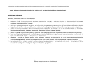 PROPUESTA DEL PLAN DE ESTUDIOS DE LA ASIGNATURA DE ESTUDIOS SOCIALES PARA III CICLO DE EDUCACIÓN GENERAL BÁSICA Y EDUCACIÓN DIVERSIFICADA
178
Educar para una nueva ciudadanía
10.3.- Dinámica poblacional y movilización espacial: una mirada a problemáticas contemporáneas
Aprendizajes esperados
Al finalizar el periodo se espera que el estudiantado:
1. Explique el estado actual y proyecciones de cambio poblacional en Costa Rica y el mundo, así como sus implicaciones para la sociedad
humana en ámbitos económicos y sociales.
2. Reconozca, desde una perspectiva humanista, las implicaciones éticas que plantean problemáticas de índole poblacional (acceso a métodos
de planificación familiar, embarazos adolescentes, matrimonios forzados y trata de personas) sobre diversos grupos sociales en el planeta.
3. Analice las causas y características de las variaciones espaciales entre países desarrollados y en vías de desarrollo sobre el uso de métodos
anticonceptivos, fecundidad, embarazos adolescentes, matrimonios forzados y trata de personas.
4. Debata y proponga acciones encaminadas a la solución de los principales problemas de índole poblacional de la sociedad contemporánea.
5. Reconozca los principales procesos de movilidad espacial en la actualidad, las razones por las cuales las personas deciden movilizarse de un
lugar a otro al interno de un país o a otros países y sus implicaciones.
6. Reflexione, a partir de las vivencias distintos grupos migrantes, cuáles son las condiciones en las que se realizan desplazamientos hacia
diferentes áreas geográficas, así como los retos que enfrentan estos grupos humanos en las comunidades de origen y recibimiento.
7. Comunique, en forma crítica a través de medios orales, escritos, audiovisuales o tecnologías de información y comunicación (TIC) los
resultados de la indagación e investigación de procesos históricos y geográficos.
 