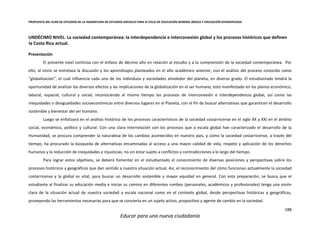 PROPUESTA DEL PLAN DE ESTUDIOS DE LA ASIGNATURA DE ESTUDIOS SOCIALES PARA III CICLO DE EDUCACIÓN GENERAL BÁSICA Y EDUCACIÓN DIVERSIFICADA
188
Educar para una nueva ciudadanía
UNDÉCIMO NIVEL. La sociedad contemporánea: la interdependencia e interconexión global y los procesos históricos que definen
la Costa Rica actual.
Presentación
El presente nivel continúa con el énfasis de décimo año en relación al estudio y a la comprensión de la sociedad contemporánea. Por
ello, al inicio se entrelaza la discusión y los aprendizajes planteados en el año académico anterior, con el análisis del proceso conocido como
“globalización”, el cual influencia cada uno de los individuos y sociedades alrededor del planeta, en diverso grado. El estudiantado tendrá la
oportunidad de analizar los diversos efectos y las implicaciones de la globalización en el ser humano, esto manifestado en los planos económico,
laboral, espacial, cultural y social; reconociendo al mismo tiempo los procesos de interconexión e interdependencia global, así como las
inequidades o desigualdades socioeconómicas entre diversos lugares en el Planeta, con el fin de buscar alternativas que garanticen el desarrollo
sostenible y bienestar del ser humano.
Luego se enfatizará en el análisis histórico de los procesos característicos de la sociedad costarricense en el siglo XX y XXI en el ámbito
social, económico, político y cultural. Con una clara interrelación con los procesos que a escala global han caracterizado el desarrollo de la
Humanidad, se procura comprender la naturaleza de los cambios acontecidos en nuestro país, y cómo la sociedad costarricense, a través del
tiempo, ha procurado la búsqueda de alternativas encaminadas al acceso a una mayor calidad de vida, respeto y aplicación de los derechos
humanos y la reducción de inequidades e injusticias, no sin estar sujeto a conflictos y contradicciones a lo largo del tiempo.
Para lograr estos objetivos, se deberá fomentar en el estudiantado el conocimiento de diversas posiciones y perspectivas sobre los
procesos históricos y geográficos que dan sentido a nuestra situación actual. Así, el reconocimiento del cómo funcionan actualmente la sociedad
costarricense y la global es vital, para buscar un desarrollo sostenible y mayor equidad en general. Con esta preparación, se busca que el
estudiante al finalizar su educación media e iniciar su camino en diferentes rumbos (personales, académicos y profesionales) tenga una visión
clara de la situación actual de nuestra sociedad a escala nacional como en el contexto global, desde perspectivas históricas y geográficas,
proveyendo las herramientas necesarias para que se convierta en un sujeto activo, propositivo y agente de cambio en la sociedad.
 