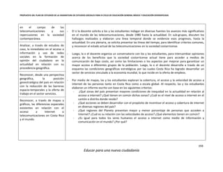 PROPUESTA DEL PLAN DE ESTUDIOS DE LA ASIGNATURA DE ESTUDIOS SOCIALES PARA III CICLO DE EDUCACIÓN GENERAL BÁSICA Y EDUCACIÓN DIVERSIFICADA
193
Educar para una nueva ciudadanía
en el campo de las
telecomunicaciones y sus
repercusiones en la sociedad
contemporánea.
- El o la docente solicita a los y las estudiantes indagar en diversas fuentes los avances más significativos
en el mundo de las telecomunicaciones, desde 1980 hasta la actualidad. En sub-grupos, discuten los
hallazgos realizados y elaboran una línea temporal donde se evidencie esos progresos, hasta la
actualidad. En una plenaria, se solicita presentar las líneas del tiempo, para identificar criterios comunes,
y reconocer el estado actual de las telecomunicaciones en la sociedad costarricense.
- Luego, la o el docente organiza un conversatorio con los y las estudiantes, para intercambiar opiniones
acerca de los beneficios que la sociedad costarricense actual tiene para acceder a medios de
comunicación de bajo costo, así como las limitaciones o los aspectos por mejorar para garantizar un
mayor acceso a diferentes grupos de la población. Luego, la o el docente desarrolla a través de un
esquema las condiciones geográficas estratégicas por las cuales Costa Rica ha logrado desarrollar un
sector de servicios vinculado a la economía mundial, lo que incide en la oferta de empleos.
- Por medio de mapas, las y los estudiantes exploran la cobertura, el acceso y la velocidad de acceso a
internet de las personas tanto en Costa Rica como a escala global. Al respecto, las y los estudiantes
elaboran un informe escrito con base en los siguientes criterios:
- ¿Qué zonas del país presentan mayores condiciones de inequidad en la actualidad en relación al
acceso a internet? ¿Qué tienen en común dichas zonas? ¿Cuál es el nivel de acceso a internet en el
cantón o distrito donde resido?
- ¿Qué acciones se deben desarrollar con el propósito de incentivar el acceso y cobertura de internet
en diversas regiones del país?
- ¿Qué regiones del Planeta presentan mayor y menor porcentaje de personas que acceden a
Internet? ¿Cuál es su relación con las velocidades de acceso? ¿Qué elementos tienen en común?
- ¿Es igual para todos los seres humanos el acceso a internet como medio de información y
comunicación en el mundo? ¿Por qué?
Analizar, a través de estudios de
caso, la inmediatez en el acceso a
información y uso de redes
sociales en la formación de
opinión del ciudadano en la
actualidad en relación con su
procedencia geográfica.
Reconocer, desde una perspectiva
geográfica, la posición
geoestratégica del país en relación
con la reducción de las barreras
espacio-temporales y la oferta de
trabajo en el sector servicios.
Reconocer, a través de mapas y
gráficos, las diferencias espaciales
existentes en relación con el
acceso a Internet o
telecomunicaciones en Costa Rica
y el mundo.
 