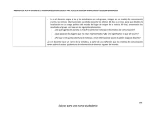 PROPUESTA DEL PLAN DE ESTUDIOS DE LA ASIGNATURA DE ESTUDIOS SOCIALES PARA III CICLO DE EDUCACIÓN GENERAL BÁSICA Y EDUCACIÓN DIVERSIFICADA
196
Educar para una nueva ciudadanía
- La o el docente asigna a las y los estudiantes en sub-grupos, indagar en un medio de comunicación
escrito, las noticias internacionales sucedidas durante los últimos 15 días o un mes, para que detallen la
localización en un mapa político del mundo del lugar de origen de la noticia. Al final, presentarán los
resultados al grupo con base en los siguientes elementos:
- ¿De qué lugares del planeta es más frecuente leer noticias en los medios de comunicación?
- ¿Qué pasa con los lugares que no están representados? ¿Es o no significativo lo que allí ocurre?
- ¿Por qué cree que la cobertura de noticias a nivel internacional posee el patrón espacial descrito?
La o el docente hace un cierre de la temática, a partir de una reflexión que los medios de comunicación
tienen sobre el acceso y cobertura de información de diversos lugares del mundo.
 