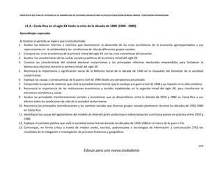 PROPUESTA DEL PLAN DE ESTUDIOS DE LA ASIGNATURA DE ESTUDIOS SOCIALES PARA III CICLO DE EDUCACIÓN GENERAL BÁSICA Y EDUCACIÓN DIVERSIFICADA
197
Educar para una nueva ciudadanía
11.2.- Costa Rica en el siglo XX hasta la crisis de la década de 1980 (1900 - 1980)
Aprendizajes esperados
Al finalizar el periodo se espera que el estudiantado:
1. Analice los factores internos y externos que favorecieron el desarrollo de las crisis económicas de la economía agroexportadora y sus
repercusiones en la cotidianidad y las condiciones de vida de diferentes grupos sociales.
2. Compare las crisis económicas de la primera mitad del siglo XX con las crisis económicas del presente.
3. Analice las características de las luchas sociales y políticas de la primera mitad del siglo XX.
4. Conozca las características del sistema electoral costarricense y las principales reformas electorales emprendidas para fortalecer la
democracia electoral durante la primera mitad del siglo XX.
5. Reconozca la importancia y significación social de la Reforma Social de la década de 1940 en la búsqueda del bienestar de la sociedad
costarricense.
6. Explique las causas y consecuencias de la guerra civil de 1948 desde una perspectiva actualizada.
7. Comprenda la espiral de violencia que vivió la sociedad costarricense que la condujo a la guerra civil de 1948 y su impacto en la vida cotidiana.
8. Reconozca la importancia de las instituciones económicas y sociales establecidas en la segunda mitad del siglo XX, para transformar la
estructura económica y social.
9. Analice las principales transformaciones sociales y económicas que se desarrollaron entre la década de 1950 y 1980 en Costa Rica y sus
efectos sobre las condiciones de vida de la sociedad costarricense.
10. Reconozca las principales reivindicaciones y los cambios sociales que diversos grupos sociales plantearon durante las décadas de 1950-1980
en Costa Rica.
11. Identifique las causas del agotamiento del modelo de diversificación productiva e industrialización sustitutiva puesto en práctica entre 1950 y
1980.
12. Explique el contexto político que vivió la sociedad costarricense durante las décadas de 1950-1980 en el marco de la guerra fría.
13. Comunique, en forma crítica a través de medios orales, escritos, audiovisuales o tecnologías de información y comunicación (TIC) los
resultados de la indagación e investigación de procesos históricos y geográficos.
 