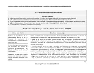PROPUESTA DEL PLAN DE ESTUDIOS DE LA ASIGNATURA DE ESTUDIOS SOCIALES PARA III CICLO DE EDUCACIÓN GENERAL BÁSICA Y EDUCACIÓN DIVERSIFICADA
203
Educar para una nueva ciudadanía
11.2.2.- La sociedad costarricense de 1950 a 1980
Preguntas problema
1. ¿Qué cambios sufre el modelo económico, la sociedad, el Estado y la cultura en el periodo comprendido entre 1950 y 1980?
2. ¿De qué manera diversas instituciones y programas sociales propiciaron el mejoramiento de las condiciones de vida?
3. ¿Qué problemas económicos y sociales surgieron en esas décadas a nivel nacional e internacional que afectaron la vida de los costarricenses?
4. ¿Qué implicaciones tuvo el crecimiento urbano sobre las condiciones de vida de la población costarricense?
5. ¿Cómo influyó la guerra fría la vida política costarricense?
A. La diversificación productiva y el modelo de sustitución de importaciones (1950-1980)
Criterios de evaluación Situaciones de aprendizaje
Explicar la importancia de la
diversificación agrícola y de la
industria de sustitución de
importaciones durante las décadas
de 1950 a 1980.
- La o el docente elabora una presentación sobre el concepto de diversificación agrícola y sustitución de
importaciones y su importancia en el desarrollo del país durante las décadas de 1950 y 1980.
- A través de la lectura de un texto suministrado por la o el docente y el apoyo de materiales
audiovisuales, la o el estudiante desarrolla un esquema en el que analiza las principales repercusiones
sociales que el modelo de sustitución de importaciones y el Estado benefactor generaron sobre la
sociedad costarricense.
- A través de relatos de familiares, amigos o conocidos, las y los estudiantes indagan qué representaba la
existencia de una banca nacionalizada para la ciudadanía. Luego contrasta las respuestas obtenidas con
un documento aportado por la o el docente, en relación a las funciones de la banca nacionalizada en el
país. Los resultados son presentados en el aula con el fin de realizar una puesta común sobre el tema.
- La o el docente explica, mediante algún recurso audiovisual, las principales características y
problemáticas que enfrentó el estado empresario costarricense. Luego, solicita a las y los estudiantes
indagar sobre el destino de las empresas del estado que fueron desarrolladas durante el periodo.
Luego, en plenaria se comparten los hallazgos con el fin de comprender las problemáticas a las que se
Analizar las repercusiones sociales
del desarrollo del modelo de
sustitución de importaciones y del
Estado benefactor en la sociedad
costarricense.
Establecer el papel de la banca
estatal en el desarrollo económico
del país durante el periodo de 1950
a 1980.
 