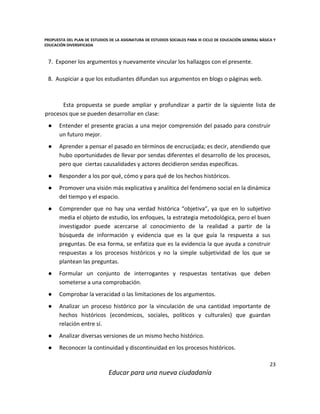 PROPUESTA DEL PLAN DE ESTUDIOS DE LA ASIGNATURA DE ESTUDIOS SOCIALES PARA III CICLO DE EDUCACIÓN GENERAL BÁSICA Y
EDUCACIÓN DIVERSIFICADA
23
Educar para una nueva ciudadanía
7. Exponer los argumentos y nuevamente vincular los hallazgos con el presente.
8. Auspiciar a que los estudiantes difundan sus argumentos en blogs o páginas web.
Esta propuesta se puede ampliar y profundizar a partir de la siguiente lista de
procesos que se pueden desarrollar en clase:
● Entender el presente gracias a una mejor comprensión del pasado para construir
un futuro mejor.
● Aprender a pensar el pasado en términos de encrucijada; es decir, atendiendo que
hubo oportunidades de llevar por sendas diferentes el desarrollo de los procesos,
pero que ciertas causalidades y actores decidieron sendas específicas.
● Responder a los por qué, cómo y para qué de los hechos históricos.
● Promover una visión más explicativa y analítica del fenómeno social en la dinámica
del tiempo y el espacio.
● Comprender que no hay una verdad histórica “objetiva”, ya que en lo subjetivo
media el objeto de estudio, los enfoques, la estrategia metodológica, pero el buen
investigador puede acercarse al conocimiento de la realidad a partir de la
búsqueda de información y evidencia que es la que guía la respuesta a sus
preguntas. De esa forma, se enfatiza que es la evidencia la que ayuda a construir
respuestas a los procesos históricos y no la simple subjetividad de los que se
plantean las preguntas.
● Formular un conjunto de interrogantes y respuestas tentativas que deben
someterse a una comprobación.
● Comprobar la veracidad o las limitaciones de los argumentos.
● Analizar un proceso histórico por la vinculación de una cantidad importante de
hechos históricos (económicos, sociales, políticos y culturales) que guardan
relación entre sí.
● Analizar diversas versiones de un mismo hecho histórico.
● Reconocer la continuidad y discontinuidad en los procesos históricos.
 