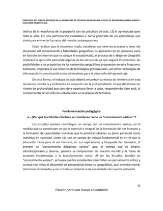 PROPUESTA DEL PLAN DE ESTUDIOS DE LA ASIGNATURA DE ESTUDIOS SOCIALES PARA III CICLO DE EDUCACIÓN GENERAL BÁSICA Y
EDUCACIÓN DIVERSIFICADA
35
Educar para una nueva ciudadanía
teórica de la enseñanza de la geografía con las prácticas de aula. (2) el aprendizaje para
toda la vida. (3) una participación ciudadana y plena generada de un aprendizaje que
sirvió para enfrentar los retos del mundo contemporáneo.
Cabe recalcar que la secuencia citada, establece una serie de procesos a favor del
desarrollo del conocimiento y habilidades geográficas; la aplicación de los procesos varía
en función del nivel en que se ubique el estudiantado; el proceso de trabajo en Geografía
implicará la ejecución parcial de algunas de las secuencias ya que seguirá los intereses, las
posibilidades y los propósitos de los contenidos geográficos propuestos en este Programa.
Asimismo, implicará el uso selectivo de tecnologías geoespaciales, así como tecnologías de
información y comunicación como alternativas para el desarrollo del aprendizaje.
De esta forma, el trabajo de aula deberá encontrar su marco de referencia en esta
secuencia, siendo la y el docente en conjunto con la y el estudiante, el que determine los
niveles de profundidad que considere oportuno llevar a cabo, respondiendo claro está, al
cumplimiento de los criterios establecidos en la propuesta temática.
Fundamentación pedagógica
a.- ¿Por qué los Estudios Sociales se consideran como un “conocimiento valioso ”?
Los estudios sociales constituyen un campo con un conocimiento valioso, en la
medida que se constituyen en parte esencial e integral de la formación del ser humano y
la formación de capacidades humanas que le permitan obtener su pleno potencial como
individuo en sociedad. Como tal, son un campo de trabajo fundamental en el rol que la
educación tiene para el ser humano, en sus aspiraciones y búsqueda del bienestar, al
proveer un “conocimiento disciplinar valioso” que, al tiempo que es amplio,
interdisciplinario y diverso, permite la comprensión de nuestro mundo y la toma de
acciones encaminadas a la transformación social. Al ser los Estudios Sociales un
“conocimiento valioso”, se busca que los estudiantes desarrollen un pensamiento crítico y
curioso con miras al desarrollo de perspectivas histórico-geográficas, que permitan tomar
decisiones informadas y con criterio en relación a las necesidades de nuestra sociedad.
 