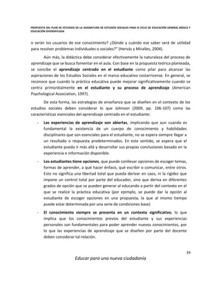 PROPUESTA DEL PLAN DE ESTUDIOS DE LA ASIGNATURA DE ESTUDIOS SOCIALES PARA III CICLO DE EDUCACIÓN GENERAL BÁSICA Y
EDUCACIÓN DIVERSIFICADA
39
Educar para una nueva ciudadanía
o serán los usuarios de ese conocimiento? ¿Dónde y cuándo ese saber será de utilidad
para resolver problemas individuales o sociales?” (Hervás y Miralles, 2004).
Aún más, la didáctica debe considerar efectivamente la naturaleza del proceso de
aprendizaje que se busca fomentar en el aula. Con base en la propuesta teórica planteada,
se concibe el aprendizaje centrado en el estudiante como pilar para alcanzar las
aspiraciones de los Estudios Sociales en el marco educativo costarricense. En general, se
reconoce que cuando la práctica educativa puede mejorar significativamente cuando se
centra primordialmente en el estudiante y su proceso de aprendizaje (American
Psychological Association, 1997).
De esta forma, las estrategias de enseñanza que se diseñen en el contexto de los
estudios sociales deben considerar lo que Johnson (2009, pp. 106-107) como las
características esenciales del aprendizaje centrado en el estudiante:
- Las experiencias de aprendizaje son abiertas, implicando que aun cuando es
fundamental la existencia de un cuerpo de conocimiento y habilidades
disciplinares que son esenciales para el estudiante, no se espera siempre llegar a
un resultado o respuesta predeterminados. En este sentido, se espera que el
estudiante pueda ir más allá y desarrollar sus propias conclusiones basado en la
experiencia e información disponible.
- Los estudiantes tiene opciones, que puede conllevar opciones de escoger temas,
formas de aprender, a qué hacer énfasis, qué escribir o comunicar, entre otros.
Esto no significa una libertad total que pueda derivar en caos, ni la rigidez que
impone un control total por parte del educador, sino que deriva en diferentes
grados de opción que se pueden generar al educando a partir del contexto en el
que se realice la práctica educativa (por ejemplo, se puede dar la opción al
estudiante de escoger opciones en una propuesta, la que al mismo tiempo
puede estar determinada por una serie de condiciones base)
- El conocimiento siempre se presenta en un contexto significativo, lo que
implica que los conocimientos previos del estudiante y sus experiencias
personales son fundamentales para poder aprender nuevos conocimientos, por
lo que las experiencias de aprendizaje que se diseñen por parte del docente
deben considerar tal relación.
 
