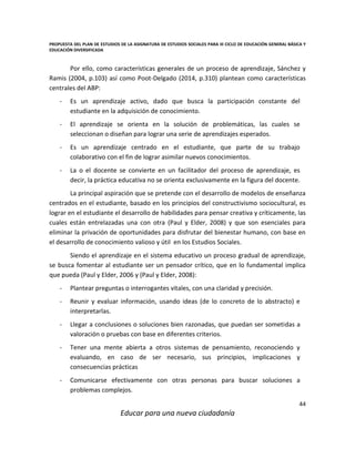 PROPUESTA DEL PLAN DE ESTUDIOS DE LA ASIGNATURA DE ESTUDIOS SOCIALES PARA III CICLO DE EDUCACIÓN GENERAL BÁSICA Y
EDUCACIÓN DIVERSIFICADA
44
Educar para una nueva ciudadanía
Por ello, como características generales de un proceso de aprendizaje, Sánchez y
Ramis (2004, p.103) así como Poot-Delgado (2014, p.310) plantean como características
centrales del ABP:
- Es un aprendizaje activo, dado que busca la participación constante del
estudiante en la adquisición de conocimiento.
- El aprendizaje se orienta en la solución de problemáticas, las cuales se
seleccionan o diseñan para lograr una serie de aprendizajes esperados.
- Es un aprendizaje centrado en el estudiante, que parte de su trabajo
colaborativo con el fin de lograr asimilar nuevos conocimientos.
- La o el docente se convierte en un facilitador del proceso de aprendizaje, es
decir, la práctica educativa no se orienta exclusivamente en la figura del docente.
La principal aspiración que se pretende con el desarrollo de modelos de enseñanza
centrados en el estudiante, basado en los principios del constructivismo sociocultural, es
lograr en el estudiante el desarrollo de habilidades para pensar creativa y críticamente, las
cuales están entrelazadas una con otra (Paul y Elder, 2008) y que son esenciales para
eliminar la privación de oportunidades para disfrutar del bienestar humano, con base en
el desarrollo de conocimiento valioso y útil en los Estudios Sociales.
Siendo el aprendizaje en el sistema educativo un proceso gradual de aprendizaje,
se busca fomentar al estudiante ser un pensador crítico, que en lo fundamental implica
que pueda (Paul y Elder, 2006 y (Paul y Elder, 2008):
- Plantear preguntas o interrogantes vitales, con una claridad y precisión.
- Reunir y evaluar información, usando ideas (de lo concreto de lo abstracto) e
interpretarlas.
- Llegar a conclusiones o soluciones bien razonadas, que puedan ser sometidas a
valoración o pruebas con base en diferentes criterios.
- Tener una mente abierta a otros sistemas de pensamiento, reconociendo y
evaluando, en caso de ser necesario, sus principios, implicaciones y
consecuencias prácticas
- Comunicarse efectivamente con otras personas para buscar soluciones a
problemas complejos.
 
