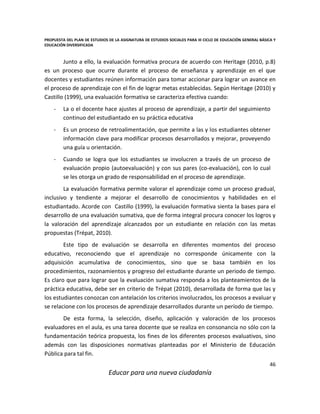 PROPUESTA DEL PLAN DE ESTUDIOS DE LA ASIGNATURA DE ESTUDIOS SOCIALES PARA III CICLO DE EDUCACIÓN GENERAL BÁSICA Y
EDUCACIÓN DIVERSIFICADA
46
Educar para una nueva ciudadanía
Junto a ello, la evaluación formativa procura de acuerdo con Heritage (2010, p.8)
es un proceso que ocurre durante el proceso de enseñanza y aprendizaje en el que
docentes y estudiantes reúnen información para tomar accionar para lograr un avance en
el proceso de aprendizaje con el fin de lograr metas establecidas. Según Heritage (2010) y
Castillo (1999), una evaluación formativa se caracteriza efectiva cuando:
- La o el docente hace ajustes al proceso de aprendizaje, a partir del seguimiento
continuo del estudiantado en su práctica educativa
- Es un proceso de retroalimentación, que permite a las y los estudiantes obtener
información clave para modificar procesos desarrollados y mejorar, proveyendo
una guía u orientación.
- Cuando se logra que los estudiantes se involucren a través de un proceso de
evaluación propio (autoevaluación) y con sus pares (co-evaluación), con lo cual
se les otorga un grado de responsabilidad en el proceso de aprendizaje.
La evaluación formativa permite valorar el aprendizaje como un proceso gradual,
inclusivo y tendiente a mejorar el desarrollo de conocimientos y habilidades en el
estudiantado. Acorde con Castillo (1999), la evaluación formativa sienta la bases para el
desarrollo de una evaluación sumativa, que de forma integral procura conocer los logros y
la valoración del aprendizaje alcanzados por un estudiante en relación con las metas
propuestas (Trépat, 2010).
Este tipo de evaluación se desarrolla en diferentes momentos del proceso
educativo, reconociendo que el aprendizaje no corresponde únicamente con la
adquisición acumulativa de conocimientos, sino que se basa también en los
procedimientos, razonamientos y progreso del estudiante durante un periodo de tiempo.
Es claro que para lograr que la evaluación sumativa responda a los planteamientos de la
práctica educativa, debe ser en criterio de Trépat (2010), desarrollada de forma que las y
los estudiantes conozcan con antelación los criterios involucrados, los procesos a evaluar y
se relacione con los procesos de aprendizaje desarrollados durante un período de tiempo.
De esta forma, la selección, diseño, aplicación y valoración de los procesos
evaluadores en el aula, es una tarea docente que se realiza en consonancia no sólo con la
fundamentación teórica propuesta, los fines de los diferentes procesos evaluativos, sino
además con las disposiciones normativas planteadas por el Ministerio de Educación
Pública para tal fin.
 