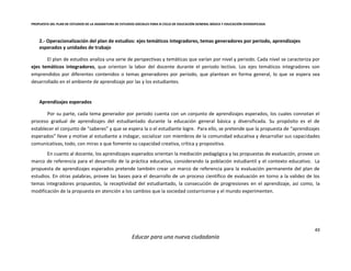 PROPUESTA DEL PLAN DE ESTUDIOS DE LA ASIGNATURA DE ESTUDIOS SOCIALES PARA III CICLO DE EDUCACIÓN GENERAL BÁSICA Y EDUCACIÓN DIVERSIFICADA
49
Educar para una nueva ciudadanía
2.- Operacionalización del plan de estudios: ejes temáticos integradores, temas generadores por periodo, aprendizajes
esperados y unidades de trabajo
El plan de estudios analiza una serie de perspectivas y temáticas que varían por nivel y periodo. Cada nivel se caracteriza por
ejes temáticos integradores, que orientan la labor del docente durante el periodo lectivo. Los ejes temáticos integradores son
emprendidos por diferentes contenidos o temas generadores por periodo, que plantean en forma general, lo que se espera sea
desarrollado en el ambiente de aprendizaje por las y los estudiantes.
Aprendizajes esperados
Por su parte, cada tema generador por periodo cuenta con un conjunto de aprendizajes esperados, los cuales connotan el
proceso gradual de aprendizajes del estudiantado durante la educación general básica y diversificada. Su propósito es el de
establecer el conjunto de “saberes” y que se espera la o el estudiante logre. Para ello, se pretende que la propuesta de “aprendizajes
esperados” lleve y motive al estudiante a indagar, socializar con miembros de la comunidad educativa y desarrollar sus capacidades
comunicativas, todo, con miras a que fomente su capacidad creativa, crítica y propositiva.
En cuanto al docente, los aprendizajes esperados orientan la mediación pedagógica y las propuestas de evaluación, provee un
marco de referencia para el desarrollo de la práctica educativa, considerando la población estudiantil y el contexto educativo. La
propuesta de aprendizajes esperados pretende también crear un marco de referencia para la evaluación permanente del plan de
estudios. En otras palabras, provee las bases para el desarrollo de un proceso científico de evaluación en torno a la validez de los
temas integradores propuestos, la receptividad del estudiantado, la consecución de progresiones en el aprendizaje, así como, la
modificación de la propuesta en atención a los cambios que la sociedad costarricense y el mundo experimenten.
 