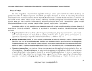 PROPUESTA DEL PLAN DE ESTUDIOS DE LA ASIGNATURA DE ESTUDIOS SOCIALES PARA III CICLO DE EDUCACIÓN GENERAL BÁSICA Y EDUCACIÓN DIVERSIFICADA
50
Educar para una nueva ciudadanía
Unidad de trabajo
Los temas integradores y los aprendizajes esperados constituyen la base que fundamenta las unidades de trabajo por
periodo. Una unidad de trabajo se representa por un título que engloba el conjunto de criterios de evaluación y situaciones de
aprendizaje a realizar en diversos momentos durante el periodo. Puede observarse que a este título le antecede una numeración que
corresponde al nivel (sétimo, octavo, noveno, décimo y undécimo), al periodo y consiguiente numeración de unidad de trabajo
(ejemplo, 7.1.1.; que indica la primera unidad de trabajo del primer periodo del sétimo nivel). Cabe mencionar que hay periodos
desarrollados mediante una única unidad de trabajo, mientras que otros, requerirán dos o más unidades.
La puesta en práctica del plan de estudios en el aula y para cada periodo parte de unidades de trabajo en las que se plantea el
desarrollo de: criterios de evaluación y situaciones de aprendizaje. A continuación se explicita el propósito de cada una de las
secciones:
 Pregunta problema: invita al estudiante y docente al proceso de indagación, búsqueda, sistematización y comunicación
de la información necesaria para el estudio de las temáticas planteadas. Como tal, busca generar coherencia entre los
aprendizajes esperados para el periodo y el desarrollo de temáticas y habilidades en el aula.
 Criterios de evaluación: orientan, en forma concreta, las actividades de mediación pedagógica que la o el docente puede
desarrollar, con el fin de lograr los aprendizajes esperados para el periodo. Como tal, guardan relación con las preguntas-
problema designados para cada unidad de trabajo. Asimismo, estos criterios orientan el desarrollo de los instrumentos de
evaluación que la o el docente implementará en el diario ejercicio de su profesión, acorde al contexto y situación de aula.
 Situaciones de aprendizaje: interrelacionan el desarrollo de preguntas problema y los criterios de evaluación. Como tal,
ofrecen opciones o alternativas al docente, las cuales pueden ser aplicadas o modificadas en relación con el contexto en
el que se desarrolla la práctica educativa, atendiendo las características del estudiantado. Por tanto, no buscan ser una
imposición sobre lo que se debe hacer en el aula, sino que sugieren formas en las que se puede lograr los aprendizajes
esperados y la resolución de las preguntas-problemas para cada unidad de trabajo. La invitación al educador está en la
 