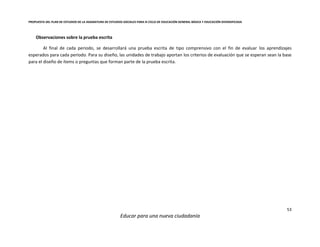 PROPUESTA DEL PLAN DE ESTUDIOS DE LA ASIGNATURA DE ESTUDIOS SOCIALES PARA III CICLO DE EDUCACIÓN GENERAL BÁSICA Y EDUCACIÓN DIVERSIFICADA
53
Educar para una nueva ciudadanía
Observaciones sobre la prueba escrita
Al final de cada periodo, se desarrollará una prueba escrita de tipo comprensivo con el fin de evaluar los aprendizajes
esperados para cada periodo. Para su diseño, las unidades de trabajo aportan los criterios de evaluación que se esperan sean la base
para el diseño de ítems o preguntas que forman parte de la prueba escrita.
 