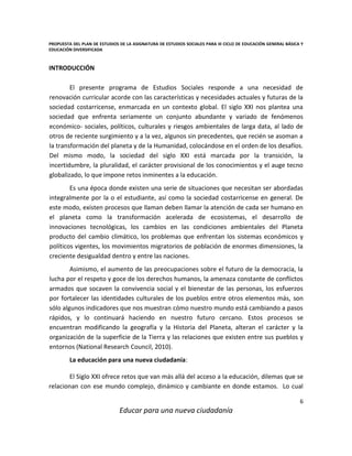 PROPUESTA DEL PLAN DE ESTUDIOS DE LA ASIGNATURA DE ESTUDIOS SOCIALES PARA III CICLO DE EDUCACIÓN GENERAL BÁSICA Y
EDUCACIÓN DIVERSIFICADA
6
Educar para una nueva ciudadanía
INTRODUCCIÓN
El presente programa de Estudios Sociales responde a una necesidad de
renovación curricular acorde con las características y necesidades actuales y futuras de la
sociedad costarricense, enmarcada en un contexto global. El siglo XXI nos plantea una
sociedad que enfrenta seriamente un conjunto abundante y variado de fenómenos
económico- sociales, políticos, culturales y riesgos ambientales de larga data, al lado de
otros de reciente surgimiento y a la vez, algunos sin precedentes, que recién se asoman a
la transformación del planeta y de la Humanidad, colocándose en el orden de los desafíos.
Del mismo modo, la sociedad del siglo XXI está marcada por la transición, la
incertidumbre, la pluralidad, el carácter provisional de los conocimientos y el auge tecno
globalizado, lo que impone retos inminentes a la educación.
Es una época donde existen una serie de situaciones que necesitan ser abordadas
integralmente por la o el estudiante, así como la sociedad costarricense en general. De
este modo, existen procesos que llaman deben llamar la atención de cada ser humano en
el planeta como la transformación acelerada de ecosistemas, el desarrollo de
innovaciones tecnológicas, los cambios en las condiciones ambientales del Planeta
producto del cambio climático, los problemas que enfrentan los sistemas económicos y
políticos vigentes, los movimientos migratorios de población de enormes dimensiones, la
creciente desigualdad dentro y entre las naciones.
Asimismo, el aumento de las preocupaciones sobre el futuro de la democracia, la
lucha por el respeto y goce de los derechos humanos, la amenaza constante de conflictos
armados que socaven la convivencia social y el bienestar de las personas, los esfuerzos
por fortalecer las identidades culturales de los pueblos entre otros elementos más, son
sólo algunos indicadores que nos muestran cómo nuestro mundo está cambiando a pasos
rápidos, y lo continuará haciendo en nuestro futuro cercano. Estos procesos se
encuentran modificando la geografía y la Historia del Planeta, alteran el carácter y la
organización de la superficie de la Tierra y las relaciones que existen entre sus pueblos y
entornos (National Research Council, 2010).
La educación para una nueva ciudadanía:
El Siglo XXI ofrece retos que van más allá del acceso a la educación, dilemas que se
relacionan con ese mundo complejo, dinámico y cambiante en donde estamos. Lo cual
 