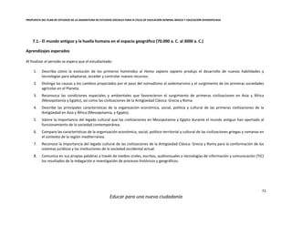 PROPUESTA DEL PLAN DE ESTUDIOS DE LA ASIGNATURA DE ESTUDIOS SOCIALES PARA III CICLO DE EDUCACIÓN GENERAL BÁSICA Y EDUCACIÓN DIVERSIFICADA
71
Educar para una nueva ciudadanía
7.1.- El mundo antiguo y la huella humana en el espacio geográfico (70.000 a. C. al 3000 a. C.)
Aprendizajes esperados
Al finalizar el periodo se espera que el estudiantado:
1. Describa cómo la evolución de los primeros homínidos al Homo sapiens sapiens produjo el desarrollo de nuevas habilidades y
tecnologías para adaptarse, acceder y controlar nuevos recursos.
2. Distinga las causas y los cambios propiciados por el paso del nomadismo al sedentarismo y el surgimiento de las primeras sociedades
agrícolas en el Planeta.
3. Reconozca las condiciones espaciales y ambientales que favorecieron el surgimiento de primeras civilizaciones en Asia y África
(Mesopotamia y Egipto), así como las civilizaciones de la Antigüedad Clásica: Grecia y Roma.
4. Describe las principales características de la organización económica, social, política y cultural de las primeras civilizaciones de la
Antigüedad en Asia y África (Mesopotamia, y Egipto).
5. Valore la importancia del legado cultural que las civilizaciones en Mesopotamia y Egipto durante el mundo antiguo han aportado al
funcionamiento de la sociedad contemporánea.
6. Compara las características de la organización económica, social, político-territorial y cultural de las civilizaciones griegas y romanas en
el contexto de la región mediterránea.
7. Reconoce la importancia del legado cultural de las civilizaciones de la Antigüedad Clásica: Grecia y Roma para la conformación de los
sistemas jurídicos y las instituciones de la sociedad occidental actual.
8. Comunica en sus propias palabras a través de medios orales, escritos, audiovisuales o tecnologías de información y comunicación (TIC)
los resultados de la indagación e investigación de procesos históricos y geográficos.
 