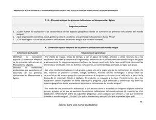 PROPUESTA DEL PLAN DE ESTUDIOS DE LA ASIGNATURA DE ESTUDIOS SOCIALES PARA III CICLO DE EDUCACIÓN GENERAL BÁSICA Y EDUCACIÓN DIVERSIFICADA
75
Educar para una nueva ciudadanía
7.1.2.- El mundo antiguo: las primeras civilizaciones en Mesopotamia y Egipto
Preguntas problema
1. ¿Cuáles fueron la localización y las características de los espacios geográficos donde se asentaron las primeras civilizaciones del mundo
antiguo?
2. ¿Qué organización económica, social, política y cultural caracteriza a las primeras civilizaciones en Asia y África?
3. ¿Cuál es el legado cultural de las primeras civilizaciones del mundo antiguo a la sociedad humana?
A. Dimensión espacio-temporal de las primeras civilizaciones del mundo antiguo
Criterios de evaluación Situaciones de aprendizaje
Identificar la localización
espacial y la dimensión temporal
de las primeras civilizaciones en
Mesopotamia y Egipto.
- Por medio de mapas, líneas de tiempo, y con el apoyo de textos, artículos u otros recursos, las y los
estudiantes describen y comparan el surgimiento y desarrollo de las civilizaciones del mundo antiguo de Egipto
y Mesopotamia. En sub-grupos exponen las líneas de tiempo con el resto de la clase con el fin de reconocer las
diferencias y similitudes entre las distintas civilizaciones, así como las ideas aportadas por cada sub-grupo.
- Las y los estudiantes trabajan en sub-grupos. A cada uno se le asigna una de las civilizaciones en estudio. De
ella, elaboran un producto (carteles, collage, panfletos, murales, recurso tecnológico u otros) sobre las
características del espacio geográfico que permitieron el surgimiento de una u otra civilización a partir de la
búsqueda en materiales físicos o digitales. El producto es expuesto a la clase. Posteriormente, las y los
estudiantes deben responder en forma individual la pregunta: ¿Qué similitudes y diferencias hay entre los
espacios geográficos donde se asentaron las primeras civilizaciones del mundo antiguo?
- Por medio de una presentación audiovisual, la y el docente cierra la actividad con imágenes digitales sobre los
paisajes actuales en los que se asentaron las primeras civilizaciones del mundo antiguo. Al respecto, las y los
estudiantes reflexionarán sobre las siguientes preguntas: ¿Esos paisajes son similares a los que existieron
durante el mundo antiguo? ¿Por qué? ¿En qué se diferencian y por qué? ¿En qué se parecen y por qué?
Describir las condiciones
ambientales que permitieron el
desarrollo de las primeras
civilizaciones en Mesopotamia y
Egipto.
 