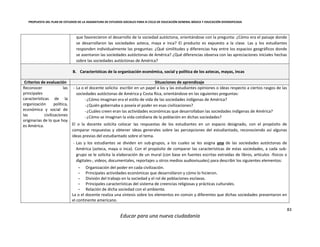 PROPUESTA DEL PLAN DE ESTUDIOS DE LA ASIGNATURA DE ESTUDIOS SOCIALES PARA III CICLO DE EDUCACIÓN GENERAL BÁSICA Y EDUCACIÓN DIVERSIFICADA
83
Educar para una nueva ciudadanía
que favorecieron el desarrollo de la sociedad autóctona, orientándose con la pregunta: ¿Cómo era el paisaje donde
se desarrollaron las sociedades azteca, maya e inca? El producto es expuesto a la clase. Las y los estudiantes
responden individualmente las preguntas: ¿Qué similitudes y diferencias hay entre los espacios geográficos donde
se asentaron las sociedades autóctonas de América? ¿Qué diferencias observa con las apreciaciones iniciales hechas
sobre las sociedades autóctonas de América?
B. Características de la organización económica, social y política de los aztecas, mayas, incas
Criterios de evaluación Situaciones de aprendizaje
Reconocer las
principales
características de la
organización política,
económica y social de
las civilizaciones
originarias de lo que hoy
es América.
- La o el docente solicita escribir en un papel a los y las estudiantes opiniones o ideas respecto a ciertos rasgos de las
sociedades autóctonas de América y Costa Rica, orientándose en las siguientes preguntas:
-¿Cómo imaginan era el estilo de vida de las sociedades indígenas de América?
-¿Quién gobernaba o poseía el poder en esas civilizaciones?
-¿Cuáles creen eran las actividades económicas que desarrollaban las sociedades indígenas de América?
-¿Cómo se imaginan la vida cotidiana de la población en dichas sociedades?
El o la docente solicita colocar las respuestas de los estudiantes en un espacio designado, con el propósito de
comparar respuestas y obtener ideas generales sobre las percepciones del estudiantado, reconociendo así algunas
ideas previas del estudiantado sobre el tema.
- Las y los estudiantes se dividen en sub-grupos, a los cuales se les asigna una de las sociedades autóctonas de
América (azteca, maya o inca). Con el propósito de comparar las características de estas sociedades, a cada sub-
grupo se le solicita la elaboración de un mural (con base en fuentes escritas extraídas de libros, artículos -físicos o
digitales-, videos, documentales, reportajes u otros medios audiovisuales) para describir los siguientes elementos:
- Organización del poder en cada civilización.
- Principales actividades económicas que desarrollaron y cómo lo hicieron.
- División del trabajo en la sociedad y el rol de poblaciones esclavas.
- Principales características del sistema de creencias religiosas y prácticas culturales.
- Relación de dicha sociedad con el ambiente.
La o el docente realiza una síntesis sobre los elementos en común y diferentes que dichas sociedades presentaron en
el continente americano.
 