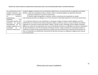 PROPUESTA DEL PLAN DE ESTUDIOS DE LA ASIGNATURA DE ESTUDIOS SOCIALES PARA III CICLO DE EDUCACIÓN GENERAL BÁSICA Y EDUCACIÓN DIVERSIFICADA
85
Educar para una nueva ciudadanía
las características de los
pueblos originarios, que
habitan en la actualidad
el territorio
costarricense.
Guaymíes, Ngöbe). Al respecto las y los estudiantes elaborarán en una sección del aula un pequeño mural donde
detallen, a partir de la búsqueda en libros, reportes, vídeos o materiales digitales los siguientes elementos:
- Localización espacial en el territorio costarricense.
- Principales rasgos demográficos, culturales, sociales y económicos de la población en estudio.
Cada sub-grupo presenta sus hallazgos con el fin de reconocer la diversidad existente en el territorio costarricense.
- La o el docente solicita a las y los estudiantes en sub-grupos, indagar en diversos medios digitales y escritos,
problemáticas en el ámbito social, laboral, educativo, político, económico, salud u otra que enfrentan los pueblos
originarios en el territorio costarricense (Bribri, Cabécar, Térraba, Huetar, Chorotega, Boruca, Maleku, Guaymíes,
Ngöbe). Por medio de una presentación oral, las y los estudiantes presentan sus hallazgos los cuales son sintetizados
por parte del docente, con el fin de encontrar elementos comunes. Luego, se plantea un conversatorio sobre las
condiciones actuales de este grupo poblacional y posibles acciones afirmativas para enfrentar dichos desafíos con
base a lo estipulado en la declaración universal de los derechos humanos y en legislación indígena tanto nacional
como internacional.
Identificar los
principales desafíos que
enfrentan los grupos
descendientes de los
pueblos originarios en la
actualidad en el
territorio costarricense.
 