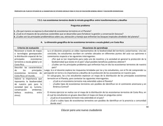 PROPUESTA DEL PLAN DE ESTUDIOS DE LA ASIGNATURA DE ESTUDIOS SOCIALES PARA III CICLO DE EDUCACIÓN GENERAL BÁSICA Y EDUCACIÓN DIVERSIFICADA
90
Educar para una nueva ciudadanía
7.3.1.-Los ecosistemas terrestres desde la mirada geográfica: entre transformaciones y desafíos
Preguntas problema
1. ¿De qué manera se expresa la diversidad de ecosistemas terrestres en el Planeta?
2. ¿Cuál es el impacto de las prácticas sostenibles que se desarrollan para fortalecer la gestión y conservación boscosa?
3. ¿Cuáles son las principales problemáticas sobre uso, extracción y manejo que enfrentan los bosques tropicales alrededor del planeta?
A. La dimensión geográfica de los ecosistemas terrestres a escala global y en Costa Rica
Criterios de evaluación Situaciones de aprendizaje
Reconocer a través de mapas
o tecnologías geoespaciales
la distribución espacial de los
principales ecosistemas
terrestres a escala global y en
Costa Rica.
- La o el docente proyecta un video representativo de la biodiversidad del territorio costarricense. Una vez
concluido, los estudiantes escriben en carteles ubicados en diferentes puntos del aula sus opiniones o
comentarios respecto a las siguientes interrogantes:
- ¿Por qué es tan importante para cada uno de nosotros y la sociedad en general la protección de la
biodiversidad que existe en el país? ¿Qué posibles beneficios podemos obtener?
- ¿Cuáles son los principales problemas que enfrentan hoy en día los ecosistemas terrestres de nuestro
país?
Luego, la o el docente explora las respuestas brindadas por las y los estudiantes, con el fin de comprender su
percepción en torno a la importancia y desafíos de la protección de los ecosistemas en nuestro país.
- En sub-grupos, las y los estudiantes exploran un mapa de la distribución de los principales ecosistemas
terrestre en el Planeta, para contestar las siguientes interrogantes:
- ¿Cuál es el ecosistema terrestre más extendido sobre el Planeta?
- ¿Cuáles tipos de ecosistemas terrestres son posibles de identificar en el continente americano y en
América Central?
- El mismo ejercicio se realiza con el mapa de la distribución de los ecosistemas terrestres de Costa Rica, en
el cual los estudiantes en grupos describen el mapa con base en preguntas como:
- ¿Cuál es el ecosistema terrestre más extendido en el país?
- ¿Cuál o cuáles tipos de ecosistemas terrestres son posibles de identificar en la provincia o comunidad
donde vive?
Describir las características
de los principales
ecosistemas terrestres de
Costa Rica y el mundo.
Valorar la importancia que
representa la biodiversidad
de nuestro país para la
sociedad (por ej. turismo,
conservación ambiental,
belleza escénica, entre
otros).
 