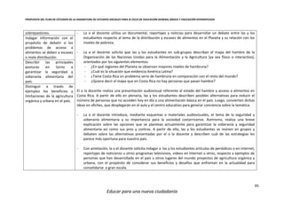 PROPUESTA DEL PLAN DE ESTUDIOS DE LA ASIGNATURA DE ESTUDIOS SOCIALES PARA III CICLO DE EDUCACIÓN GENERAL BÁSICA Y EDUCACIÓN DIVERSIFICADA
95
Educar para una nueva ciudadanía
sobrepastoreo. - La o el docente utiliza un documental, reportajes y noticias para desarrollar un debate entre las y los
estudiantes respecto al tema de la distribución y escasez de alimentos en el Planeta y su relación con los
niveles de pobreza.
- La o el docente solicita que las y los estudiantes en sub-grupos describan el mapa del hambre de la
Organización de las Naciones Unidas para la Alimentación y la Agricultura (ya sea físico o interactivo),
orientados por los siguientes elementos:
- ¿En qué regiones del Planeta se observan mayores niveles de hambruna?
- ¿Cuál es la situación que evidencia América Latina?
- ¿Tiene Costa Rica un problema serio de hambruna en comparación con el resto del mundo?
- ¿Quiere decir el mapa que en Costa Rica no hay personas que pasan hambre?
El o la docente realiza una presentación audiovisual referente al estado del hambre y acceso a alimentos en
Costa Rica. A partir de ello en plenaria, las y los estudiantes describen posibles alternativas para reducir el
número de personas que no acceden hoy en día a una alimentación básica en el país. Luego, convierten dichas
ideas en afiches, que desplegarán en el aula y el centro educativo para generar conciencia sobre la temática.
- La o el docente introduce, mediante esquemas o materiales audiovisuales, el tema de la seguridad y
soberanía alimentaria y su importancia para la sociedad costarricense. Asimismo, realiza una breve
explicación sobre las opciones que se plantean actualmente para garantizar la soberanía y seguridad
alimentaria así como sus pros y contras. A partir de ello, las y los estudiantes se reúnen en grupos y
debaten sobre las alternativas presentadas por el o la docente y describen cuál de las estrategias les
parece más oportuna para nuestro país.
- Con antelación, la o el docente solicita indagar a las y los estudiantes artículos de periódicos o en internet,
reportajes de noticieros u otros programas televisivos, videos en Internet u otros, respecto a ejemplos de
personas que han desarrollado en el país u otros lugares del mundo proyectos de agricultura orgánica y
urbana, con el propósito de considerar sus beneficios y desafíos que enfrentan en la actualidad para
consolidarse a gran escala.
Indagar información con el
propósito de debatir si los
problemas de acceso a
alimentos se deben a escasez
o mala distribución.
Describir las principales
posturas en torno a
garantizar la seguridad y
soberanía alimentaria del
país.
Distinguir a través de
ejemplos los beneficios y
limitaciones de la agricultura
orgánica y urbana en el país.
 
