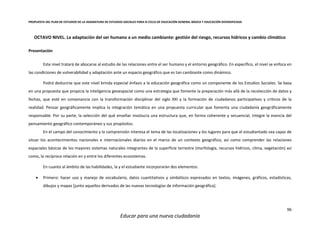 PROPUESTA DEL PLAN DE ESTUDIOS DE LA ASIGNATURA DE ESTUDIOS SOCIALES PARA III CICLO DE EDUCACIÓN GENERAL BÁSICA Y EDUCACIÓN DIVERSIFICADA
96
Educar para una nueva ciudadanía
OCTAVO NIVEL. La adaptación del ser humano a un medio cambiante: gestión del riesgo, recursos hídricos y cambio climático
Presentación
Este nivel tratará de abocarse al estudio de las relaciones entre el ser humano y el entorno geográfico. En específico, el nivel se enfoca en
las condiciones de vulnerabilidad y adaptación ante un espacio geográfico que es tan cambiante como dinámico.
Podrá deducirse que este nivel brinda especial énfasis a la educación geográfica como un componente de los Estudios Sociales. Se basa
en una propuesta que propicia la inteligencia geoespacial como una estrategia que fomente la preparación más allá de la recolección de datos y
fechas, que esté en consonancia con la transformación disciplinar del siglo XXI y la formación de ciudadanos participativos y críticos de la
realidad. Pensar geográficamente implica la integración temática en una propuesta curricular que fomenta una ciudadanía geográficamente
responsable. Por su parte, la selección del qué enseñar involucra una estructura que, en forma coherente y secuencial, integre la esencia del
pensamiento geográfico contemporáneo y sus propósitos.
En el campo del conocimiento y la comprensión interesa el tema de las localizaciones y los lugares para que el estudiantado sea capaz de
situar los acontecimientos nacionales e internacionales diarios en el marco de un contexto geográfico, así como comprender las relaciones
espaciales básicas de los mayores sistemas naturales integrantes de la superficie terrestre (morfología, recursos hídricos, clima, vegetación) así
como, la recíproca relación en y entre los diferentes ecosistemas.
En cuanto al ámbito de las habilidades, la y el estudiante incorporarán dos elementos:
 Primero: hacer uso y manejo de vocabulario, datos cuantitativos y simbólicos expresados en textos, imágenes, gráficos, estadísticas,
dibujos y mapas [junto aquellos derivados de las nuevas tecnologías de información geográfica].
 