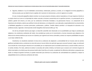 PROPUESTA DEL PLAN DE ESTUDIOS DE LA ASIGNATURA DE ESTUDIOS SOCIALES PARA III CICLO DE EDUCACIÓN GENERAL BÁSICA Y EDUCACIÓN DIVERSIFICADA
97
Educar para una nueva ciudadanía
 Segundo, establecer el uso de habilidades comunicativas, intelectuales, prácticas y sociales, en la indagación de temas geográficos a
diversas escalas, que van desde la local a la global, de lo nacional a lo internacional, y, entre lo regional y lo mundial.
A la vez, la educación geográfica deberá constituir una vía para propiciar actitudes y valores inspiradores, en lo que respecta al interés en
su propio entorno así como en la diversidad de medios naturales y humanos característicos de la superficie terrestre; a la preocupación por la
calidad y gestión del entorno, así como, por las condiciones territoriales heredadas a las generaciones futuras; a la comprensión de la
importancia de actitudes y valores que justifican la toma de decisiones; y a la disposición a usar adecuada y responsablemente los conocimientos
y habilidades geográficas en acciones particulares, profesionales y públicas. También deberá contribuir a la búsqueda de soluciones a los
problemas locales, regionales e internacionales (Unión Geográfica Internacional (1992, pp. 7-8).
Uno de los principales factores para lograr un desarrollo sostenible está relacionado con las posibilidades que tenga la sociedad para
adaptarse a las condiciones cambiantes del medio. Una sociedad que cuenta con el conocimiento y recursos necesarios para adaptarse a los
efectos de los eventos biofísicos que ocurren en el planeta, por lo general será menos vulnerable y contará con mayores posibilidades de aspirar
a una mejor calidad de vida.
Inicialmente, los estudiantes abordarán el tema de las condiciones de adaptación y vulnerabilidad del ser humano ante los eventos
geofísicos (actividad sísmica y volcánica) así como del acceso al recurso hídrico (en particular agua para consumo humano). Luego, se continuará
con el estudio de un tema de gran relevancia en la actualidad, por sus implicaciones para la sociedad costarricense y a escala mundial, como lo es
el cambio climático. Por tanto, además de analizar la naturaleza del cambio climático, los factores que se asocian con la emisión de gases de
efecto invernadero y los efectos que éste proceso tendrá sobre Costa Rica y el mundo, se explorarán las diferentes alternativas o propuestas que
desde un enfoque de gestión territorial, se pueden desarrollar para disminuir las condiciones de vulnerabilidad de la población y mejorar la
adaptabilidad ante las condiciones cambiantes del medio.
 