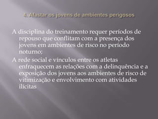 A disciplina do treinamento requer períodos de
repouso que conflitam com a presença dos
jovens em ambientes de risco no período
noturno;
A rede social e vínculos entre os atletas
enfraquecem as relações com a delinquência e a
exposição dos jovens aos ambientes de risco de
vitimização e envolvimento com atividades
ilícitas

 