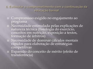 






Compromisso exigido no engajamento ao
programa
Necessidade estimulada pelas explicações de
natureza técnica (fisiologia do exercício,
conceitos em nutrição, exposição a textos,
formação de árbitros)
Necessidade de dominar cálculos mentais
rápidos para elaboração de estratégias
competitivas
Expansão do conceito de mérito (efeito de
transferência)

 