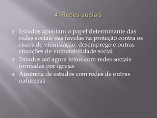 





Estudos apontam o papel determinante das
redes sociais nas favelas na proteção contra os
riscos de vitimização, desemprego e outras
situações de vulnerabilidade social
Estudos até agora feitos com redes sociais
formadas por igrejas
Ausência de estudos com redes de outras
naturezas

 