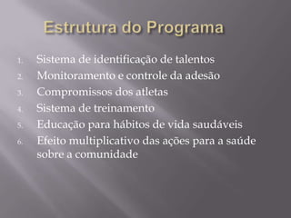 1.
2.
3.
4.
5.
6.

Sistema de identificação de talentos
Monitoramento e controle da adesão
Compromissos dos atletas
Sistema de treinamento
Educação para hábitos de vida saudáveis
Efeito multiplicativo das ações para a saúde
sobre a comunidade

 