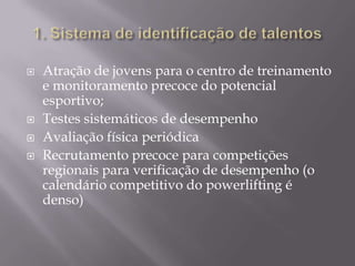 






Atração de jovens para o centro de treinamento
e monitoramento precoce do potencial
esportivo;
Testes sistemáticos de desempenho
Avaliação física periódica
Recrutamento precoce para competições
regionais para verificação de desempenho (o
calendário competitivo do powerlifting é
denso)

 