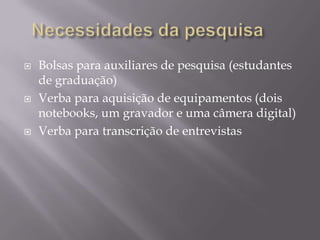 





Bolsas para auxiliares de pesquisa (estudantes
de graduação)
Verba para aquisição de equipamentos (dois
notebooks, um gravador e uma câmera digital)
Verba para transcrição de entrevistas

 