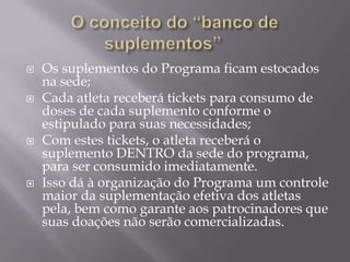 






Os suplementos do Programa ficam estocados
na sede;
Cada atleta receberá tickets para consumo de
doses de cada suplemento conforme o
estipulado para suas necessidades;
Com estes tickets, o atleta receberá o
suplemento DENTRO da sede do programa,
para ser consumido imediatamente.
Isso dá à organização do Programa um controle
maior da suplementação efetiva dos atletas
pela, bem como garante aos patrocinadores que
suas doações não serão comercializadas.

 